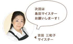 吉田 三和子マイスター:次回は島田マイスターお願いしまーす!