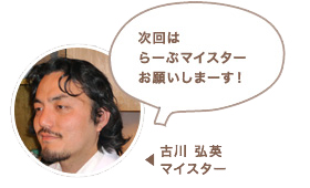 古川 弘英マイスター:次回はらーぷマイスターお願いしますね〜!
